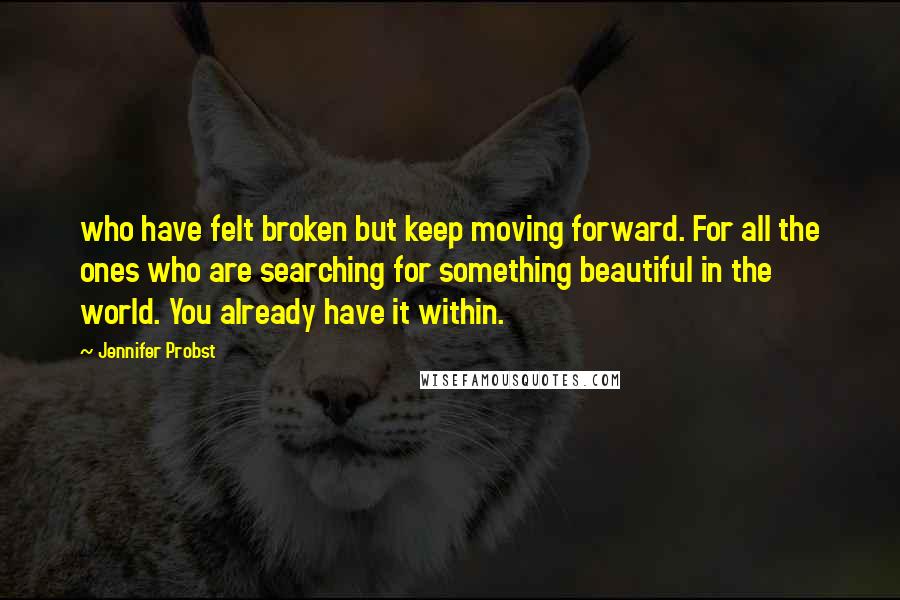 Jennifer Probst Quotes: who have felt broken but keep moving forward. For all the ones who are searching for something beautiful in the world. You already have it within.