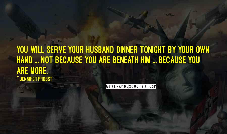Jennifer Probst Quotes: You will serve your husband dinner tonight by your own hand ... not because you are beneath him ... because you are more.