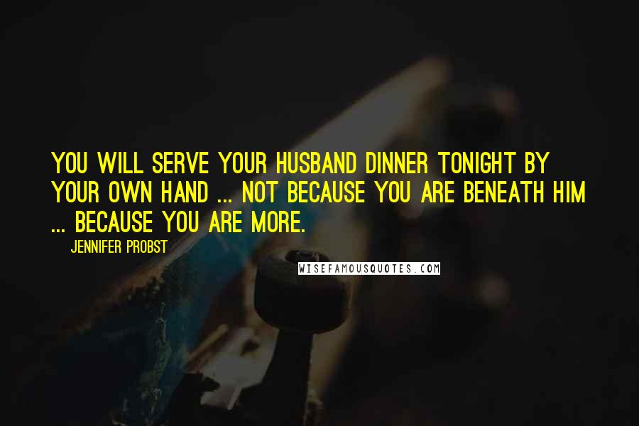 Jennifer Probst Quotes: You will serve your husband dinner tonight by your own hand ... not because you are beneath him ... because you are more.