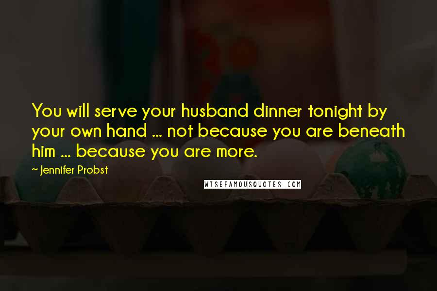Jennifer Probst Quotes: You will serve your husband dinner tonight by your own hand ... not because you are beneath him ... because you are more.