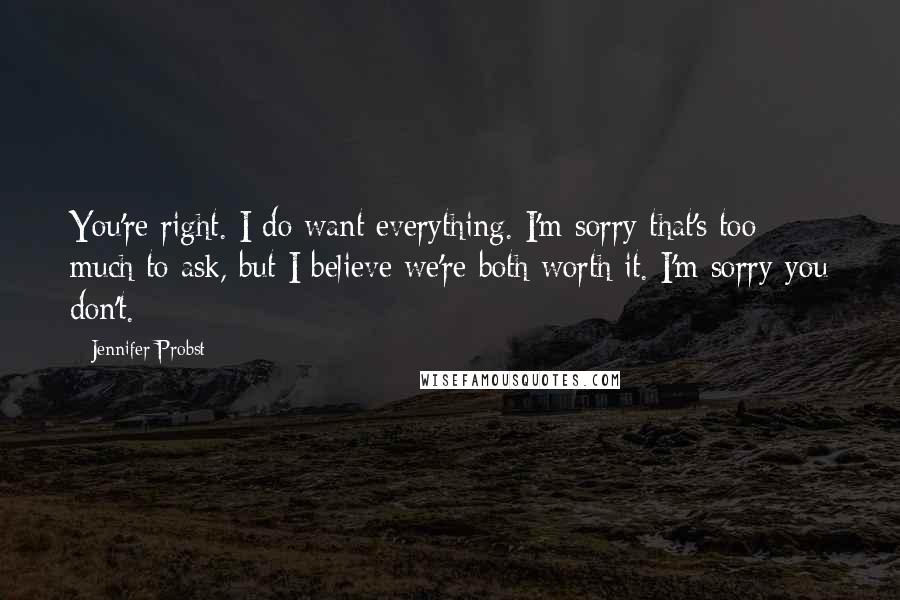 Jennifer Probst Quotes: You're right. I do want everything. I'm sorry that's too much to ask, but I believe we're both worth it. I'm sorry you don't.