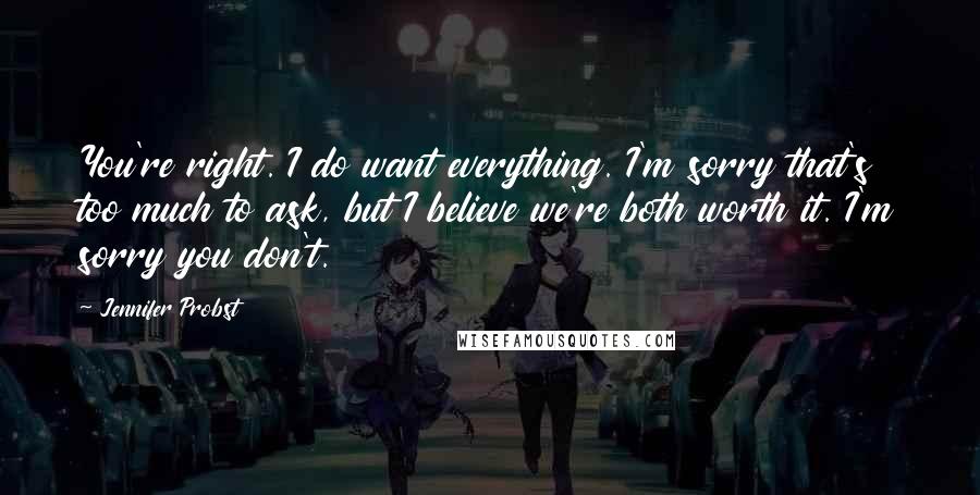 Jennifer Probst Quotes: You're right. I do want everything. I'm sorry that's too much to ask, but I believe we're both worth it. I'm sorry you don't.