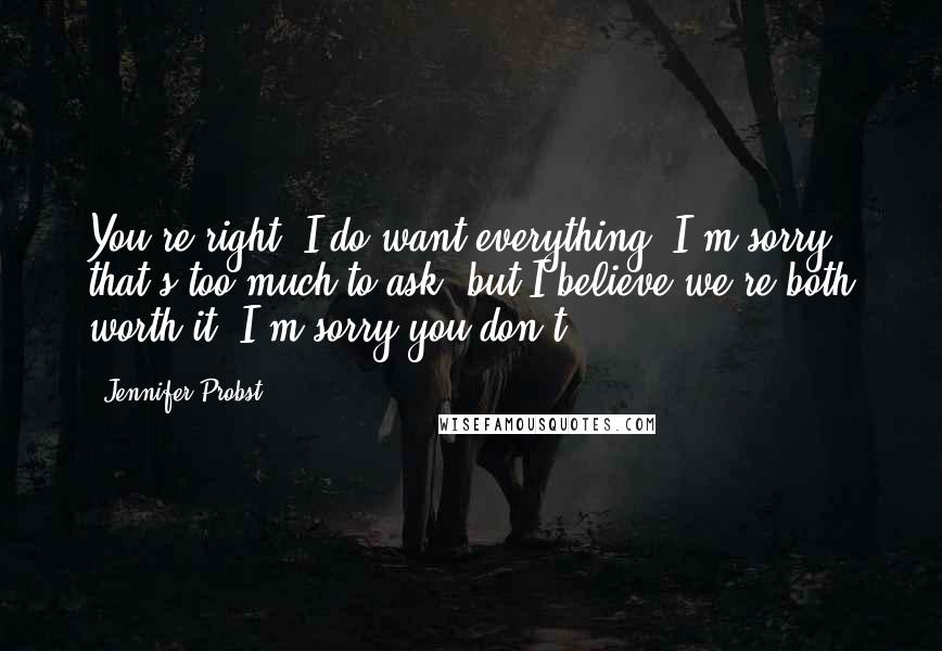 Jennifer Probst Quotes: You're right. I do want everything. I'm sorry that's too much to ask, but I believe we're both worth it. I'm sorry you don't.