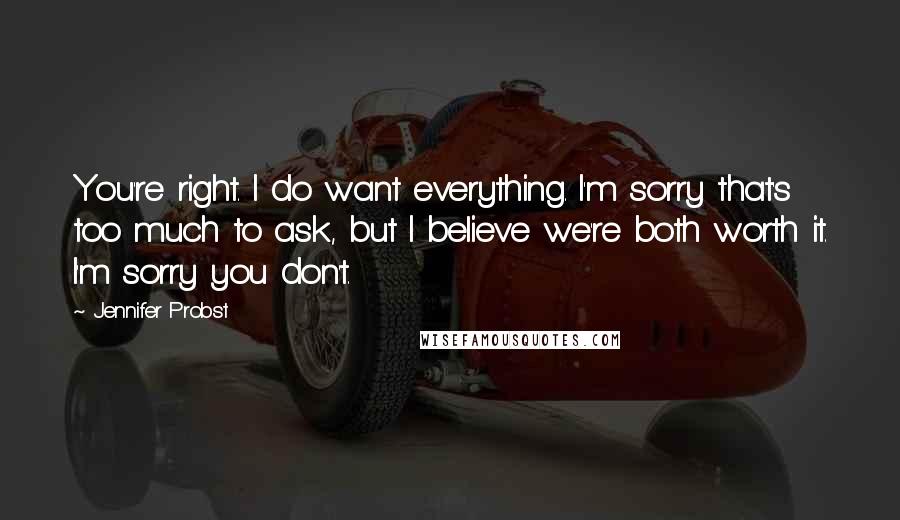 Jennifer Probst Quotes: You're right. I do want everything. I'm sorry that's too much to ask, but I believe we're both worth it. I'm sorry you don't.