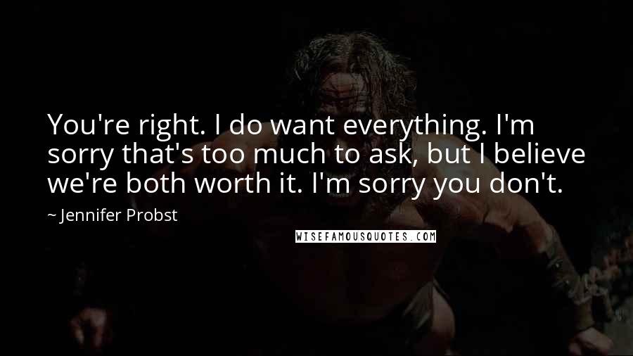 Jennifer Probst Quotes: You're right. I do want everything. I'm sorry that's too much to ask, but I believe we're both worth it. I'm sorry you don't.