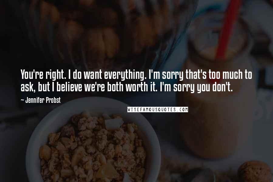 Jennifer Probst Quotes: You're right. I do want everything. I'm sorry that's too much to ask, but I believe we're both worth it. I'm sorry you don't.