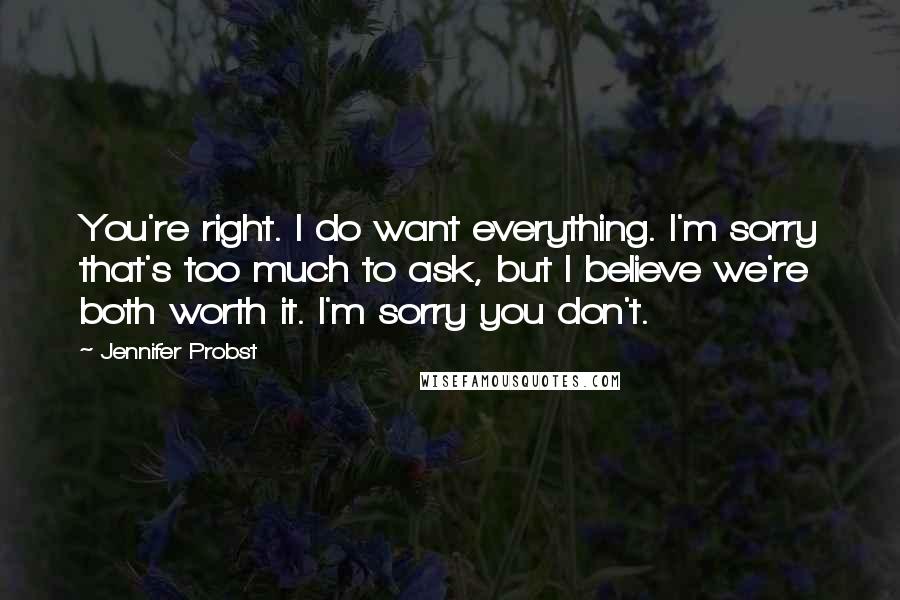 Jennifer Probst Quotes: You're right. I do want everything. I'm sorry that's too much to ask, but I believe we're both worth it. I'm sorry you don't.