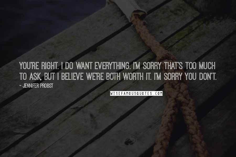 Jennifer Probst Quotes: You're right. I do want everything. I'm sorry that's too much to ask, but I believe we're both worth it. I'm sorry you don't.