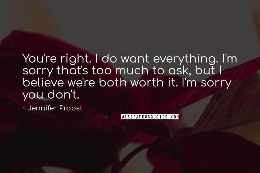 Jennifer Probst Quotes: You're right. I do want everything. I'm sorry that's too much to ask, but I believe we're both worth it. I'm sorry you don't.