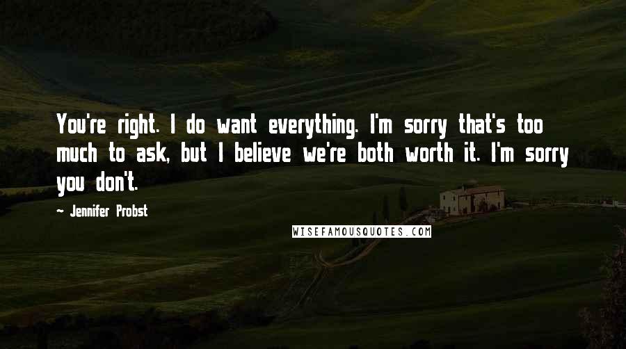 Jennifer Probst Quotes: You're right. I do want everything. I'm sorry that's too much to ask, but I believe we're both worth it. I'm sorry you don't.