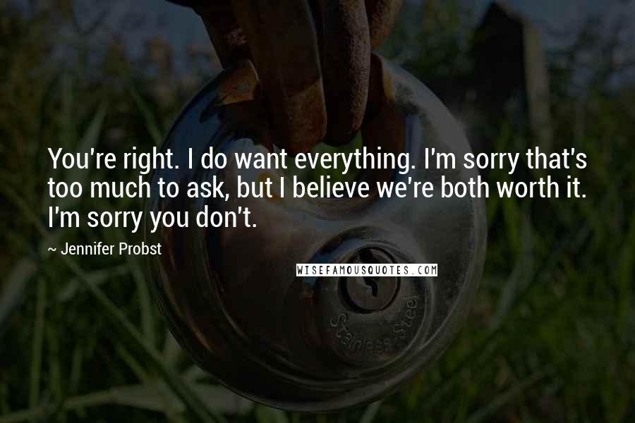 Jennifer Probst Quotes: You're right. I do want everything. I'm sorry that's too much to ask, but I believe we're both worth it. I'm sorry you don't.