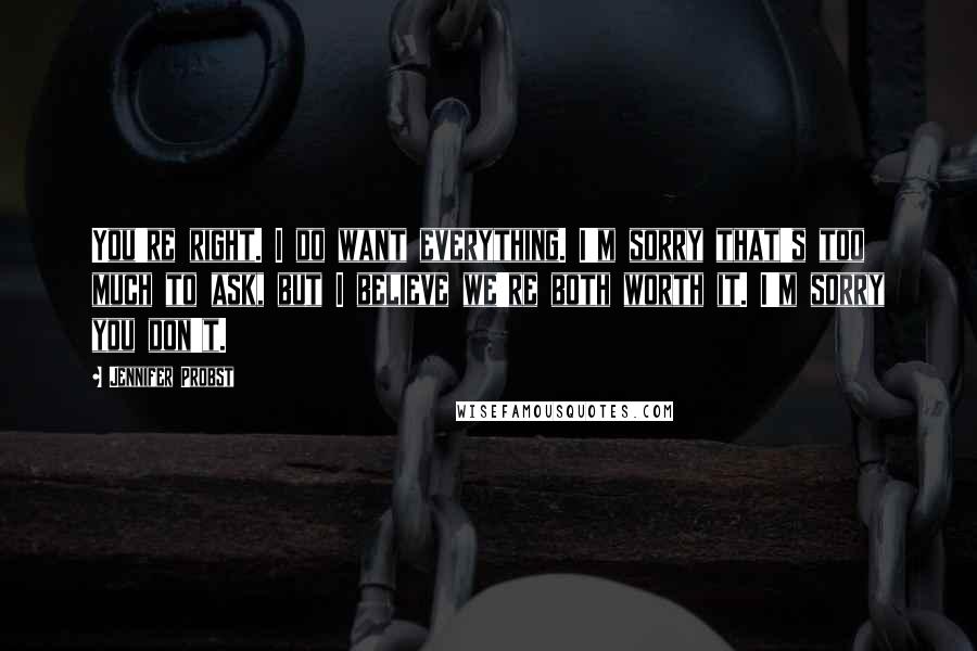 Jennifer Probst Quotes: You're right. I do want everything. I'm sorry that's too much to ask, but I believe we're both worth it. I'm sorry you don't.