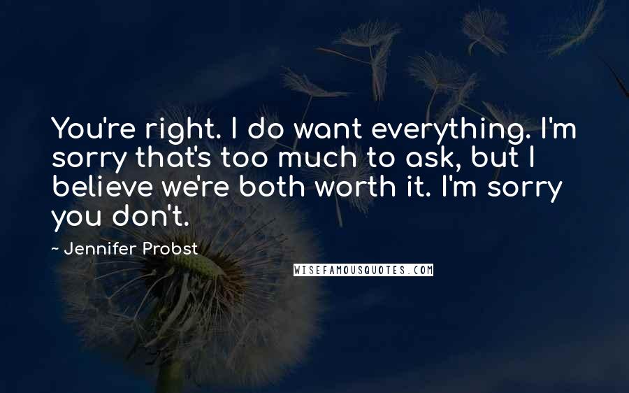 Jennifer Probst Quotes: You're right. I do want everything. I'm sorry that's too much to ask, but I believe we're both worth it. I'm sorry you don't.