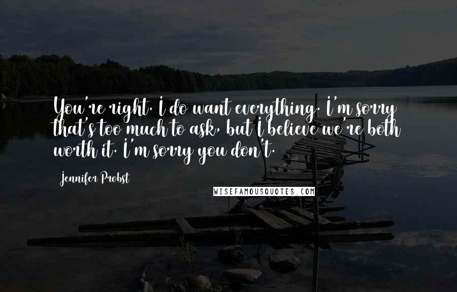 Jennifer Probst Quotes: You're right. I do want everything. I'm sorry that's too much to ask, but I believe we're both worth it. I'm sorry you don't.