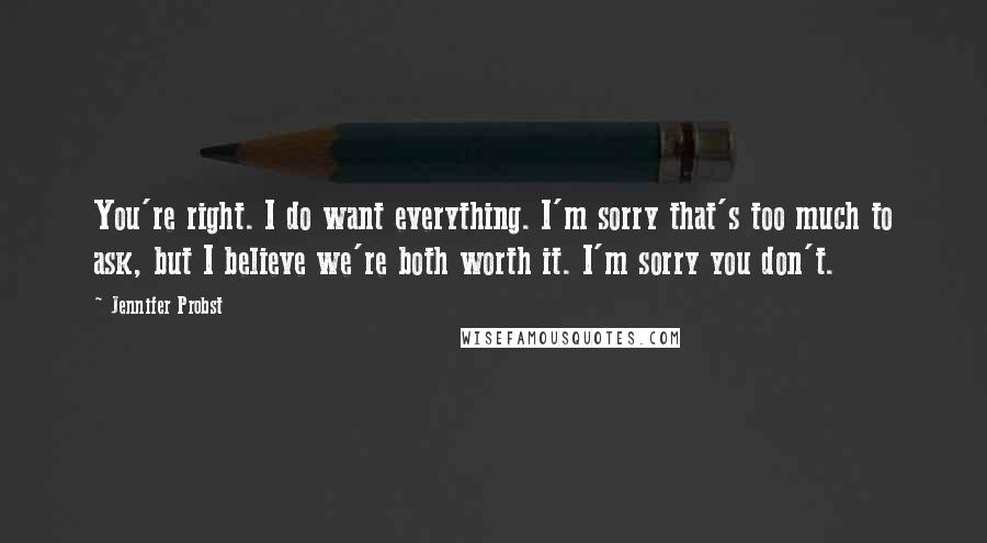 Jennifer Probst Quotes: You're right. I do want everything. I'm sorry that's too much to ask, but I believe we're both worth it. I'm sorry you don't.
