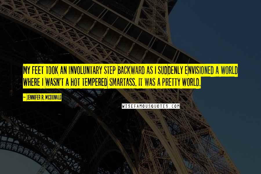 Jennifer R. McDonald Quotes: My feet took an involuntary step backward as I suddenly envisioned a world where I wasn't a hot tempered smartass. It was a pretty world.