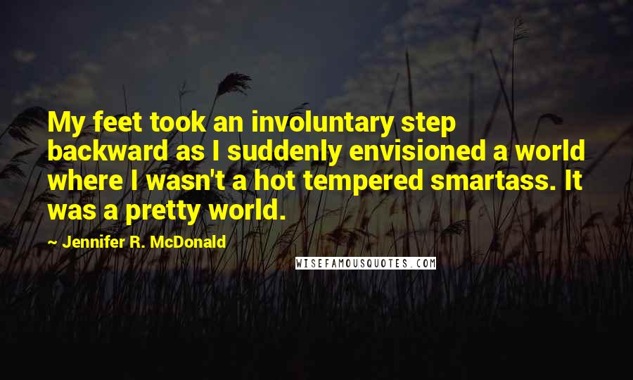 Jennifer R. McDonald Quotes: My feet took an involuntary step backward as I suddenly envisioned a world where I wasn't a hot tempered smartass. It was a pretty world.