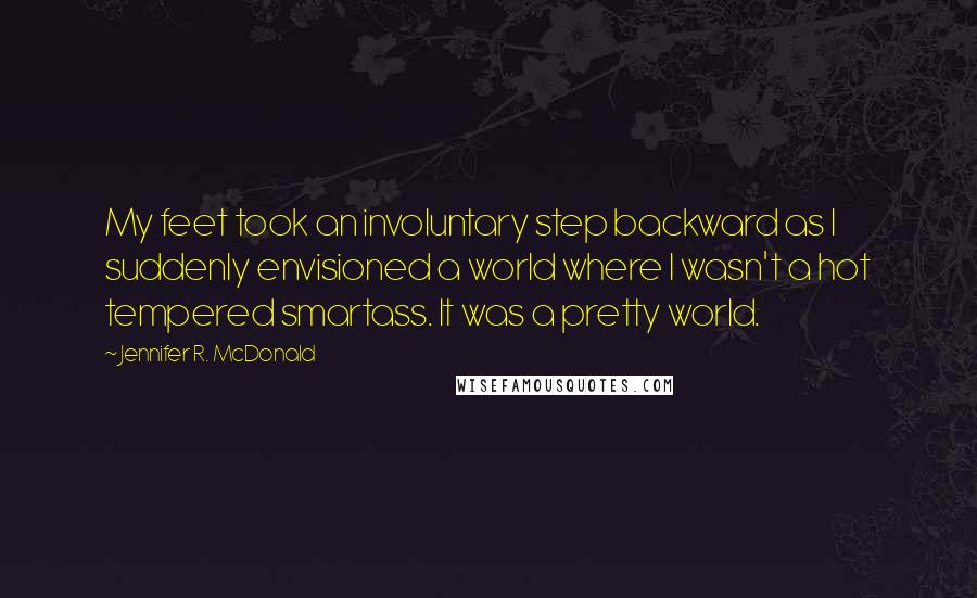 Jennifer R. McDonald Quotes: My feet took an involuntary step backward as I suddenly envisioned a world where I wasn't a hot tempered smartass. It was a pretty world.