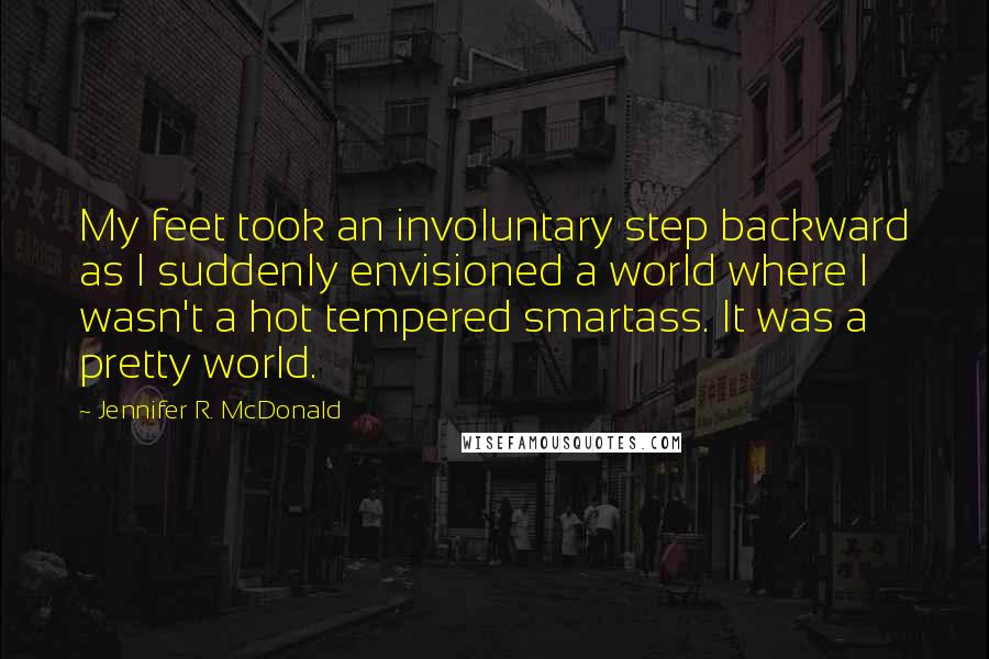 Jennifer R. McDonald Quotes: My feet took an involuntary step backward as I suddenly envisioned a world where I wasn't a hot tempered smartass. It was a pretty world.