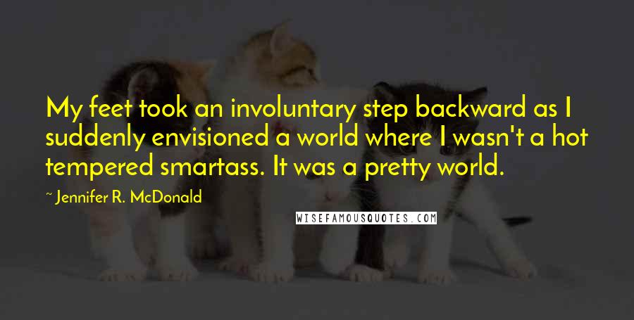 Jennifer R. McDonald Quotes: My feet took an involuntary step backward as I suddenly envisioned a world where I wasn't a hot tempered smartass. It was a pretty world.