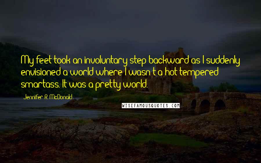 Jennifer R. McDonald Quotes: My feet took an involuntary step backward as I suddenly envisioned a world where I wasn't a hot tempered smartass. It was a pretty world.