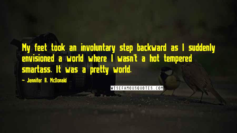 Jennifer R. McDonald Quotes: My feet took an involuntary step backward as I suddenly envisioned a world where I wasn't a hot tempered smartass. It was a pretty world.