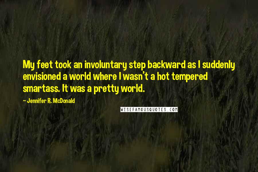 Jennifer R. McDonald Quotes: My feet took an involuntary step backward as I suddenly envisioned a world where I wasn't a hot tempered smartass. It was a pretty world.