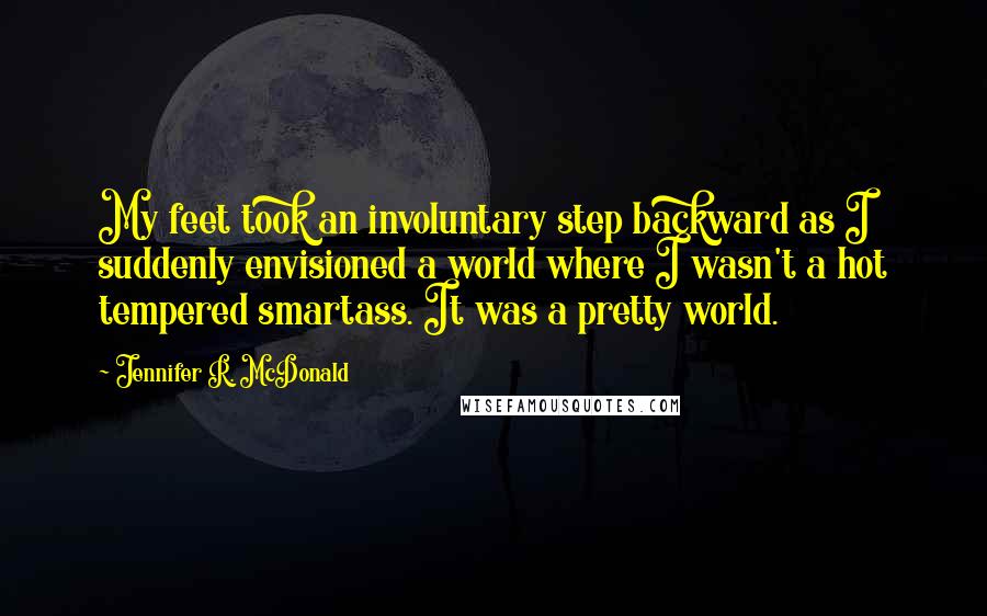 Jennifer R. McDonald Quotes: My feet took an involuntary step backward as I suddenly envisioned a world where I wasn't a hot tempered smartass. It was a pretty world.