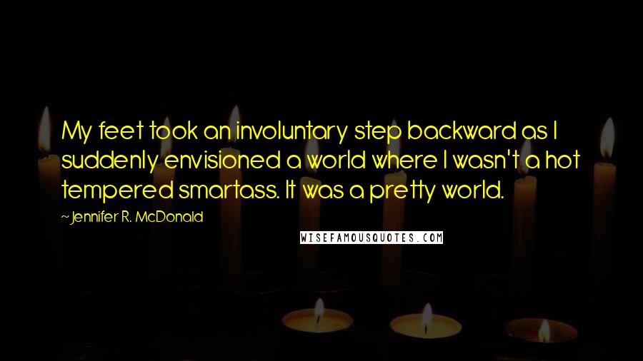 Jennifer R. McDonald Quotes: My feet took an involuntary step backward as I suddenly envisioned a world where I wasn't a hot tempered smartass. It was a pretty world.