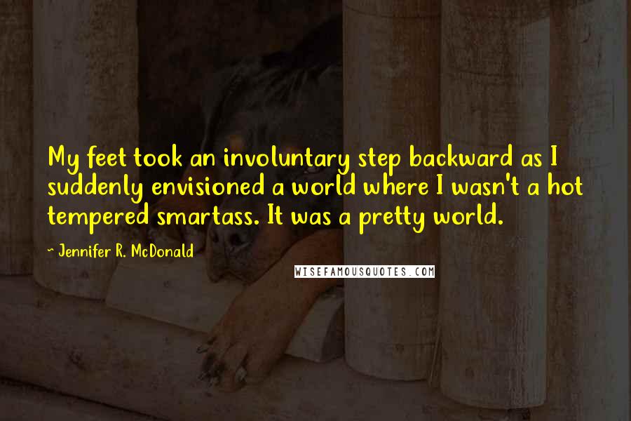 Jennifer R. McDonald Quotes: My feet took an involuntary step backward as I suddenly envisioned a world where I wasn't a hot tempered smartass. It was a pretty world.