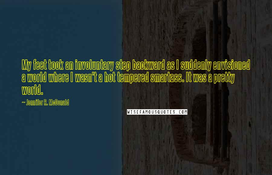 Jennifer R. McDonald Quotes: My feet took an involuntary step backward as I suddenly envisioned a world where I wasn't a hot tempered smartass. It was a pretty world.