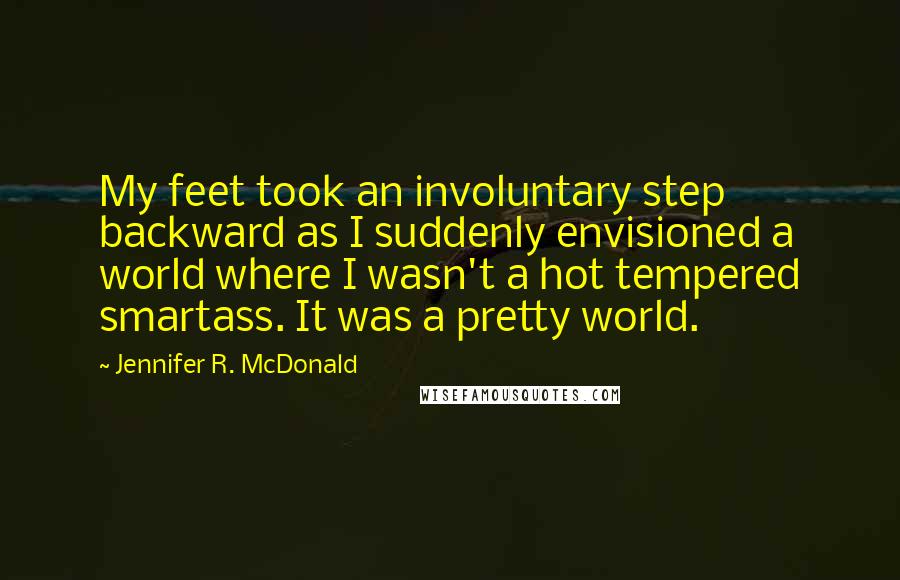 Jennifer R. McDonald Quotes: My feet took an involuntary step backward as I suddenly envisioned a world where I wasn't a hot tempered smartass. It was a pretty world.