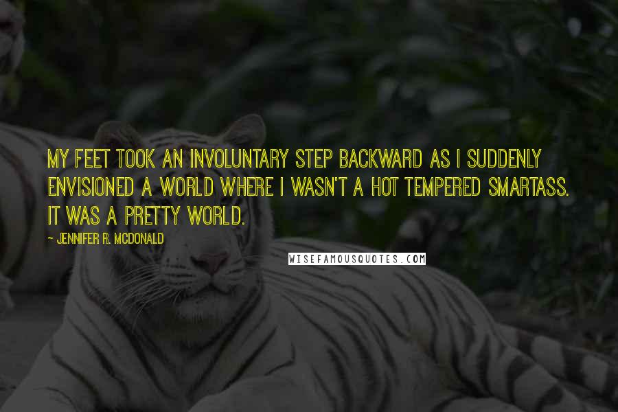 Jennifer R. McDonald Quotes: My feet took an involuntary step backward as I suddenly envisioned a world where I wasn't a hot tempered smartass. It was a pretty world.