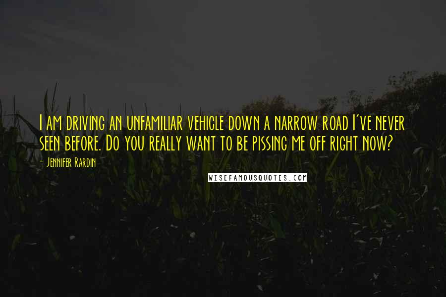 Jennifer Rardin Quotes: I am driving an unfamiliar vehicle down a narrow road I've never seen before. Do you really want to be pissing me off right now?