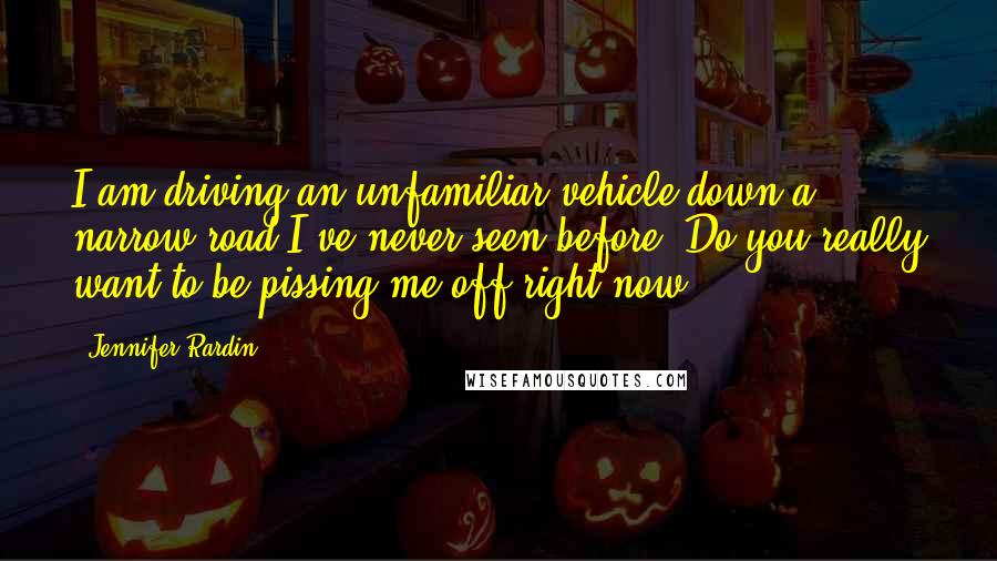 Jennifer Rardin Quotes: I am driving an unfamiliar vehicle down a narrow road I've never seen before. Do you really want to be pissing me off right now?