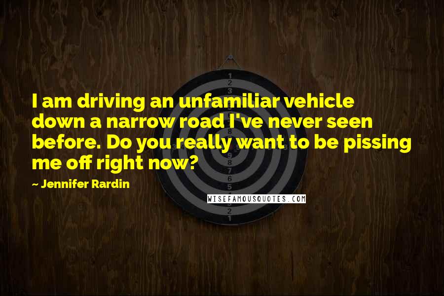 Jennifer Rardin Quotes: I am driving an unfamiliar vehicle down a narrow road I've never seen before. Do you really want to be pissing me off right now?