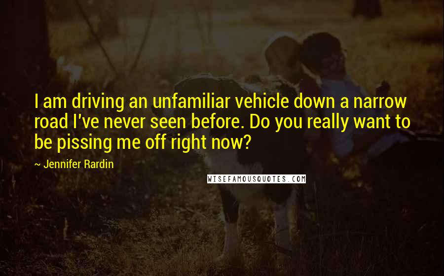 Jennifer Rardin Quotes: I am driving an unfamiliar vehicle down a narrow road I've never seen before. Do you really want to be pissing me off right now?