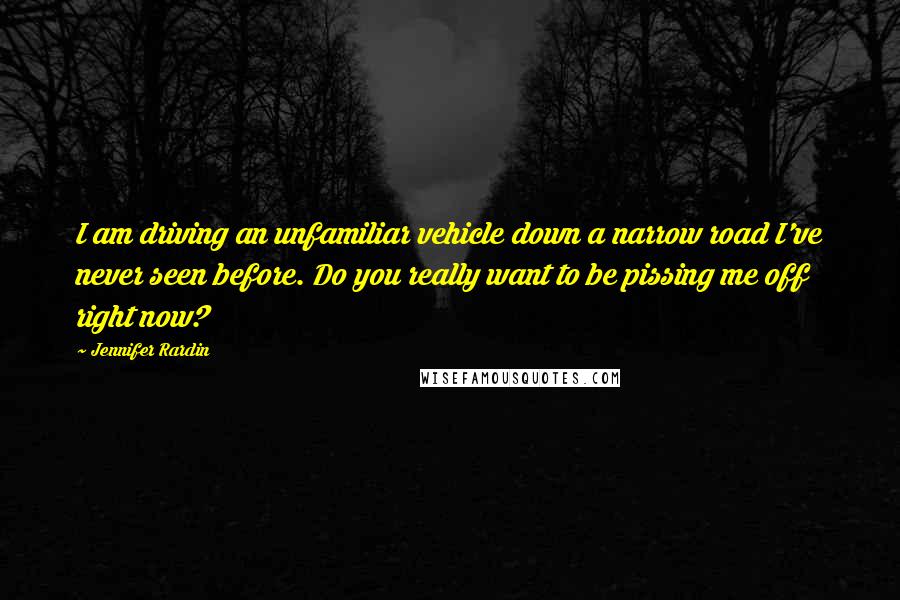 Jennifer Rardin Quotes: I am driving an unfamiliar vehicle down a narrow road I've never seen before. Do you really want to be pissing me off right now?