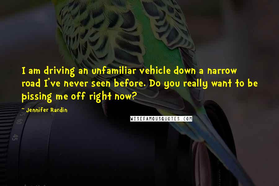 Jennifer Rardin Quotes: I am driving an unfamiliar vehicle down a narrow road I've never seen before. Do you really want to be pissing me off right now?