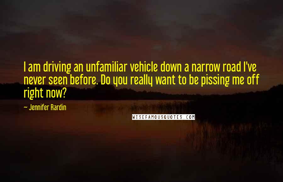 Jennifer Rardin Quotes: I am driving an unfamiliar vehicle down a narrow road I've never seen before. Do you really want to be pissing me off right now?