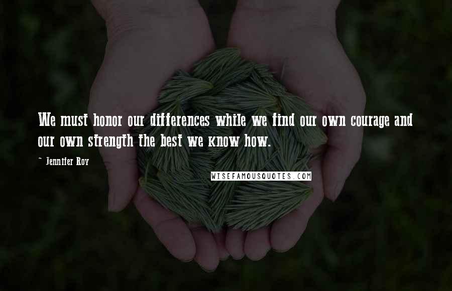 Jennifer Roy Quotes: We must honor our differences while we find our own courage and our own strength the best we know how.