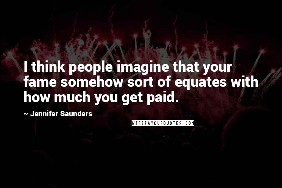 Jennifer Saunders Quotes: I think people imagine that your fame somehow sort of equates with how much you get paid.