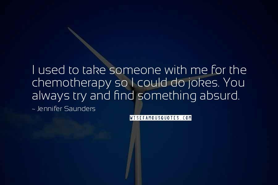 Jennifer Saunders Quotes: I used to take someone with me for the chemotherapy so I could do jokes. You always try and find something absurd.