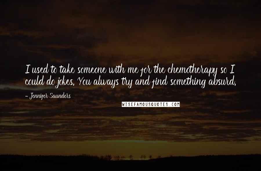 Jennifer Saunders Quotes: I used to take someone with me for the chemotherapy so I could do jokes. You always try and find something absurd.