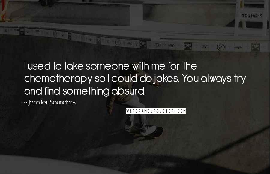 Jennifer Saunders Quotes: I used to take someone with me for the chemotherapy so I could do jokes. You always try and find something absurd.