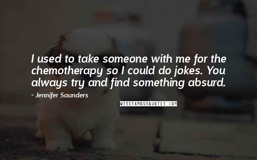 Jennifer Saunders Quotes: I used to take someone with me for the chemotherapy so I could do jokes. You always try and find something absurd.