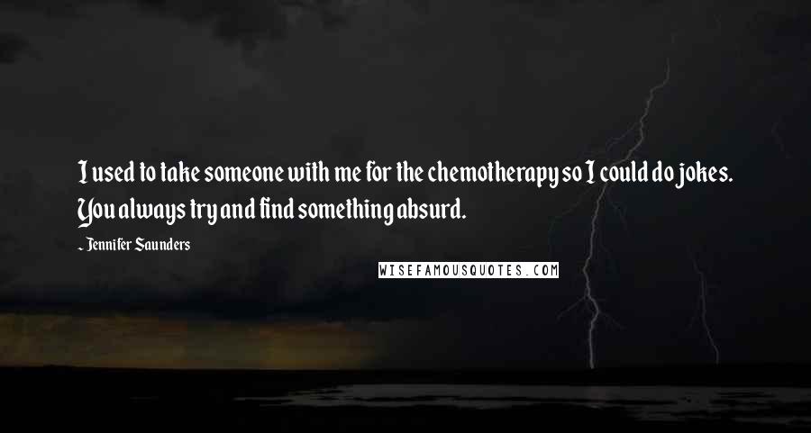 Jennifer Saunders Quotes: I used to take someone with me for the chemotherapy so I could do jokes. You always try and find something absurd.