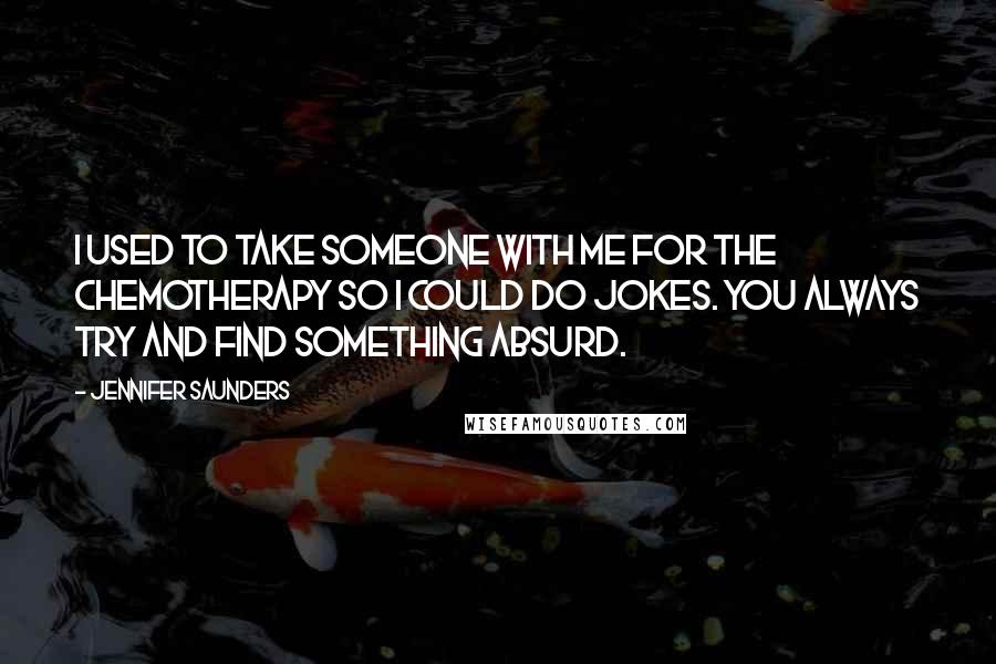 Jennifer Saunders Quotes: I used to take someone with me for the chemotherapy so I could do jokes. You always try and find something absurd.