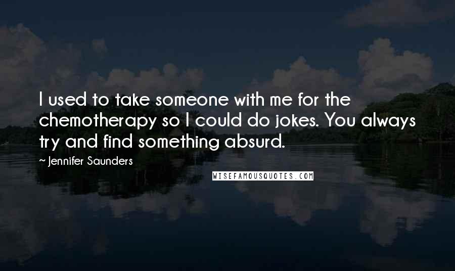 Jennifer Saunders Quotes: I used to take someone with me for the chemotherapy so I could do jokes. You always try and find something absurd.