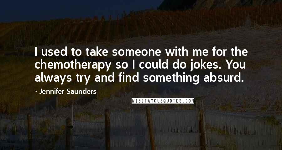 Jennifer Saunders Quotes: I used to take someone with me for the chemotherapy so I could do jokes. You always try and find something absurd.